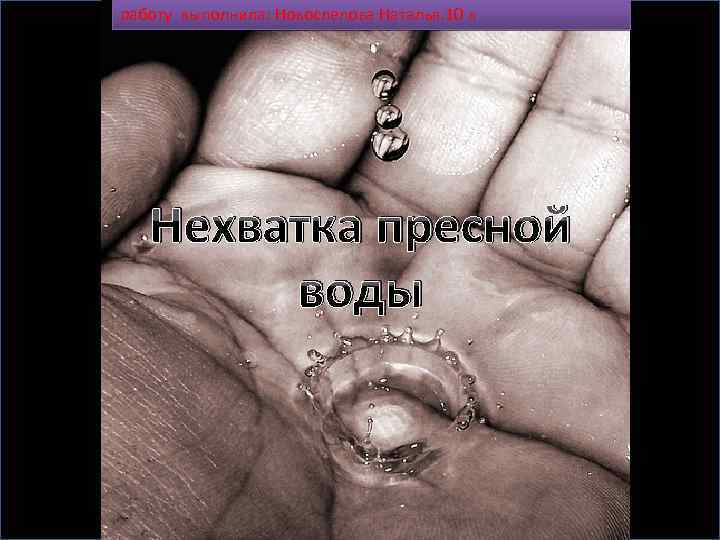 работу выполнила: Новослелова Наталья. 10 к Нехватка пресной воды 