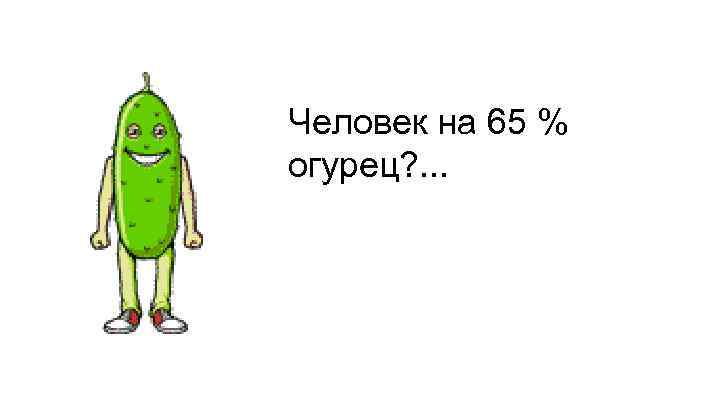 Человек на 65 % огурец? . . . 