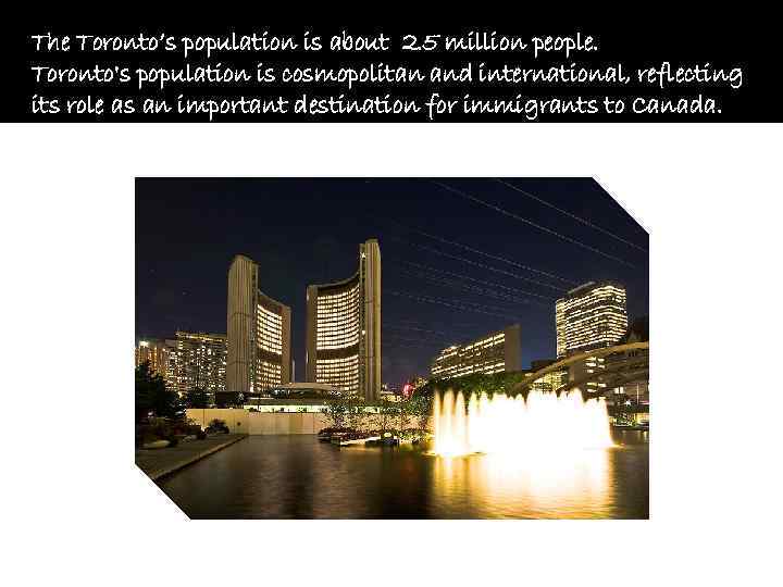 The Toronto’s population is about 2. 5 million people. Toronto's population is cosmopolitan and