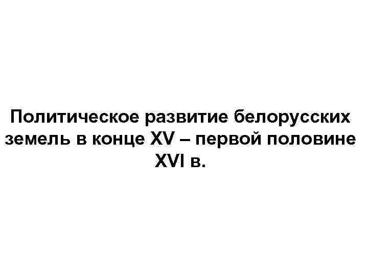 Политическое развитие белорусских земель в конце XV – первой половине XVI в. 