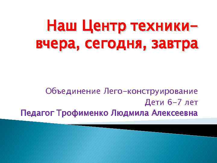 Наш Центр техникивчера, сегодня, завтра Объединение Лего-конструирование Дети 6 -7 лет Педагог Трофименко Людмила