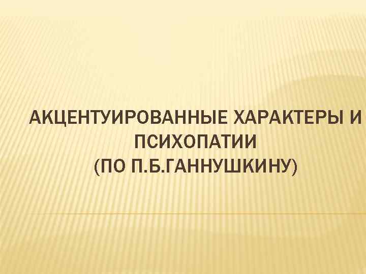 АКЦЕНТУИРОВАННЫЕ ХАРАКТЕРЫ И ПСИХОПАТИИ (ПО П. Б. ГАННУШКИНУ) 
