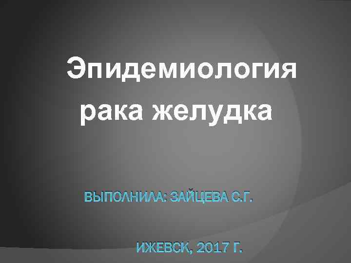 Эпидемиология рака желудка ВЫПОЛНИЛА: ЗАЙЦЕВА С. Г. ИЖЕВСК, 2017 Г. 