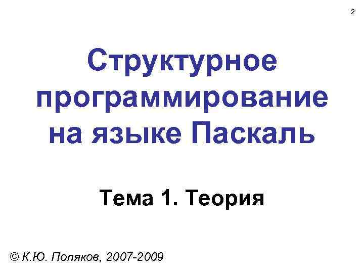 2 Структурное программирование на языке Паскаль Тема 1. Теория © К. Ю. Поляков, 2007