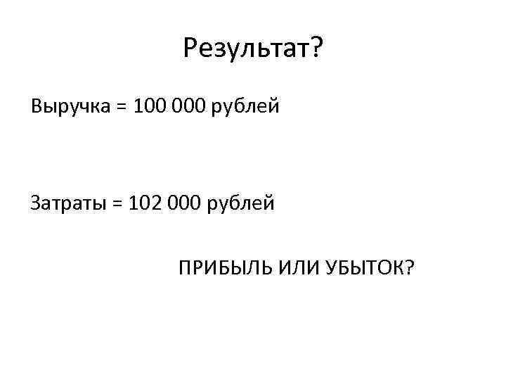 Результат? Выручка = 100 000 рублей Затраты = 102 000 рублей ПРИБЫЛЬ ИЛИ УБЫТОК?