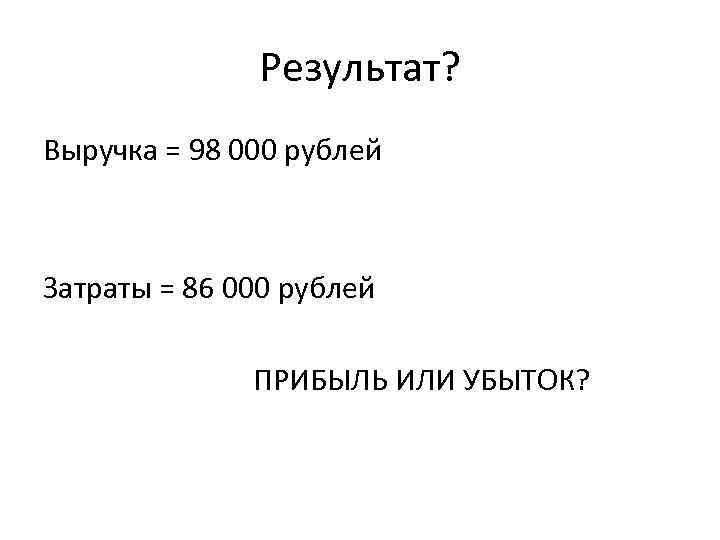 Результат? Выручка = 98 000 рублей Затраты = 86 000 рублей ПРИБЫЛЬ ИЛИ УБЫТОК?