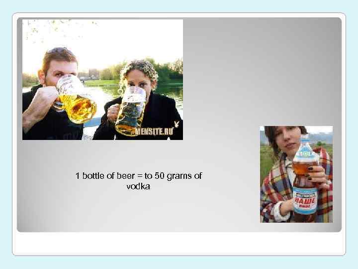 1 bottle of beer = to 50 grams of vodka 
