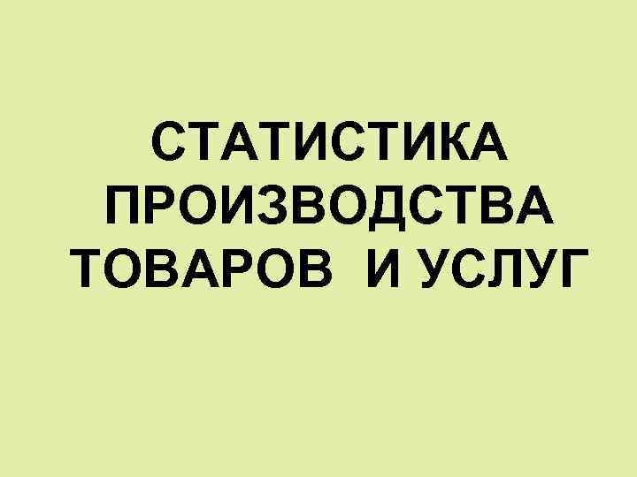 СТАТИСТИКА ПРОИЗВОДСТВА ТОВАРОВ И УСЛУГ 