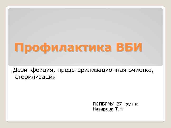 Профилактика ВБИ Дезинфекция, предстерилизационная очистка, стерилизация ПСПБГМУ 27 группа Назарова Т. Н. 