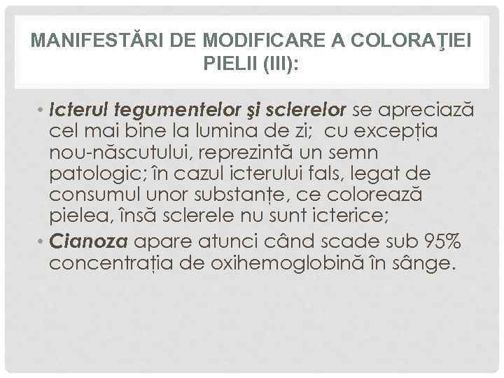 MANIFESTĂRI DE MODIFICARE A COLORAŢIEI PIELII (III): • Icterul tegumentelor şi sclerelor se apreciază