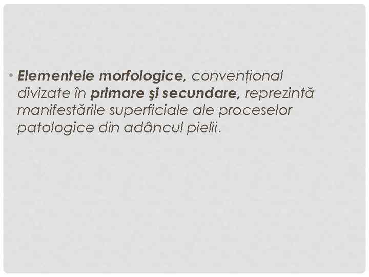  • Elementele morfologice, convenţional divizate în primare şi secundare, reprezintă manifestările superficiale proceselor