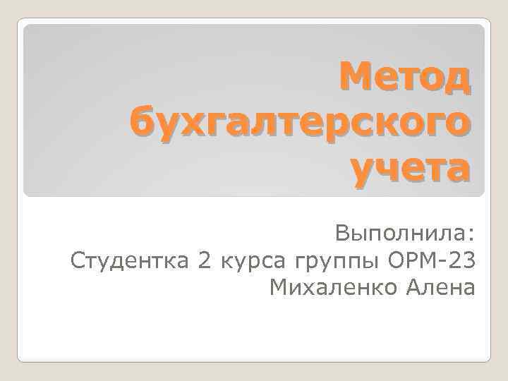 Метод бухгалтерского учета Выполнила: Студентка 2 курса группы ОРМ-23 Михаленко Алена 