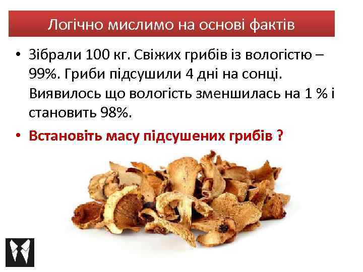 Логічно мислимо на основі фактів • Зібрали 100 кг. Свіжих грибів із вологістю –