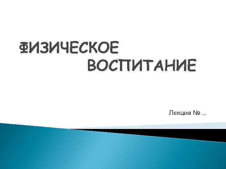 ФИЗИЧЕСКОЕ ВОСПИТАНИЕ Лекция № … 