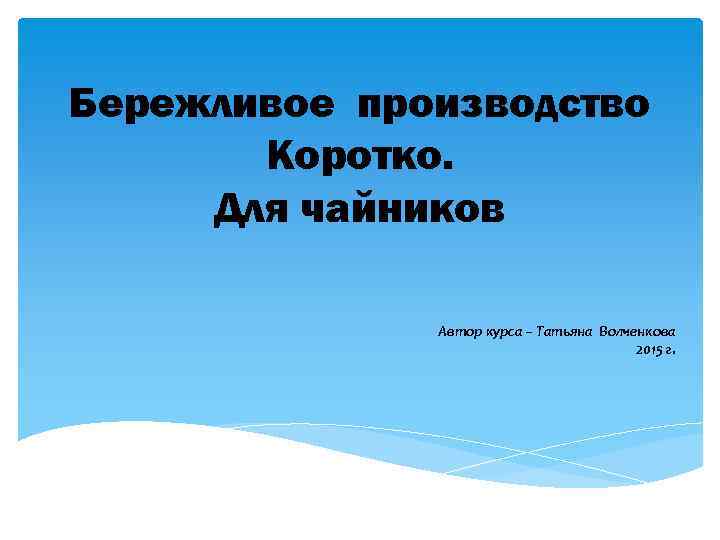 Бережливое производство Коротко. Для чайников Автор курса – Татьяна Волченкова 2015 г. 