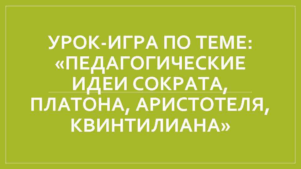 УРОК-ИГРА ПО ТЕМЕ: «ПЕДАГОГИЧЕСКИЕ ИДЕИ СОКРАТА, ПЛАТОНА, АРИСТОТЕЛЯ, КВИНТИЛИАНА» 