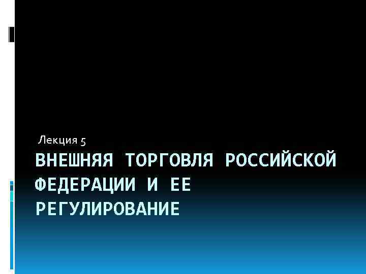 Лекция 5 ВНЕШНЯЯ ТОРГОВЛЯ РОССИЙСКОЙ ФЕДЕРАЦИИ И ЕЕ РЕГУЛИРОВАНИЕ 