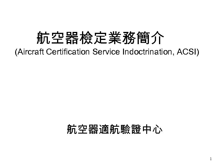 航空器檢定業務簡介 (Aircraft Certification Service Indoctrination, ACSI) 航空器適航驗證中心 1 