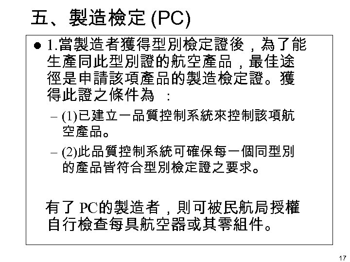 五、製造檢定 (PC) l 1. 當製造者獲得型別檢定證後，為了能 生產同此型別證的航空產品，最佳途 徑是申請該項產品的製造檢定證。獲 得此證之條件為 : – (1)已建立一品質控制系統來控制該項航 空產品。 – (2)此品質控制系統可確保每一個同型別