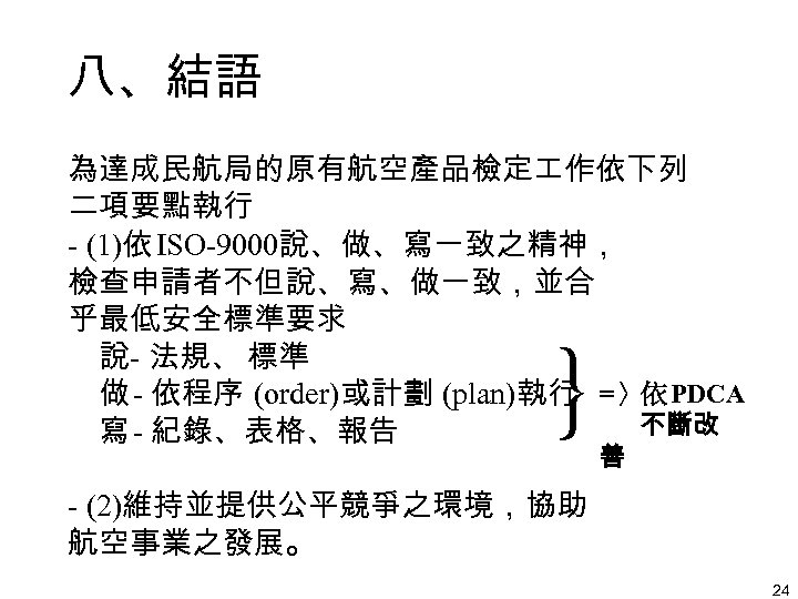 八、結語 為達成民航局的原有航空產品檢定 作依下列 二項要點執行 - (1)依 ISO-9000說、做、寫一致之精神， 檢查申請者不但說、寫、做一致，並合 乎最低安全標準要求 說- 法規、 標準 做 -
