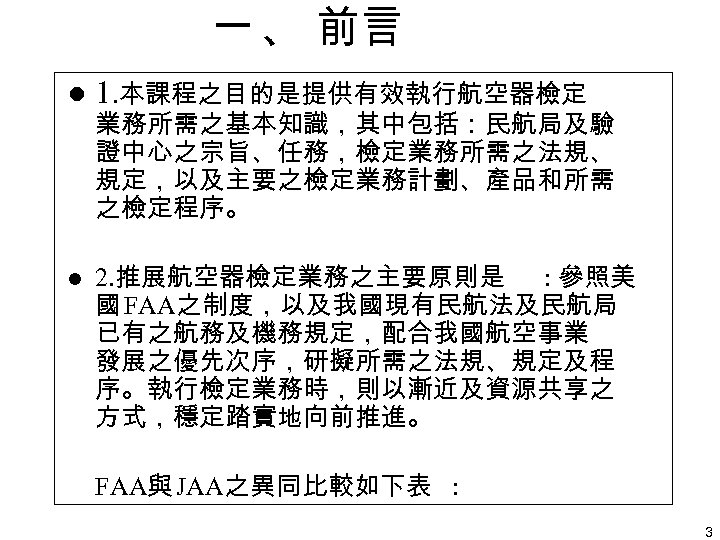 一 、 前言 l 1. 本課程之目的是提供有效執行航空器檢定 l 2. 推展航空器檢定業務之主要原則是 : 參照美 國 FAA之制度，以及我國現有民航法及民航局 已有之航務及機務規定，配合我國航空事業