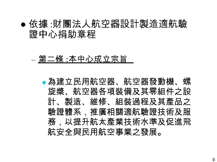 l 依據 : 財團法人航空器設計製造適航驗 證中心捐助章程 – 第二條 : 本中心成立宗旨 l 為建立民用航空器、航空器發動機、螺 旋槳、航空器各項裝備及其零組件之設 計、製造、維修、組裝過程及其產品之 驗證體系，推廣相關適航驗證技術及服