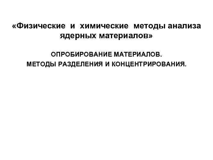  «Физические и химические методы анализа ядерных материалов» ОПРОБИРОВАНИЕ МАТЕРИАЛОВ. МЕТОДЫ РАЗДЕЛЕНИЯ И КОНЦЕНТРИРОВАНИЯ.
