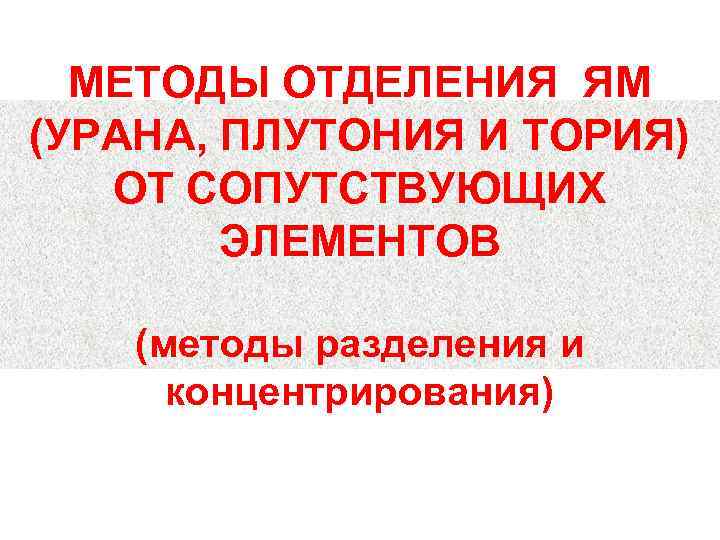 МЕТОДЫ ОТДЕЛЕНИЯ ЯМ (УРАНА, ПЛУТОНИЯ И ТОРИЯ) ОТ СОПУТСТВУЮЩИХ ЭЛЕМЕНТОВ (методы разделения и концентрирования)