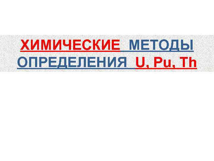 ХИМИЧЕСКИЕ МЕТОДЫ ОПРЕДЕЛЕНИЯ U, Pu, Th 