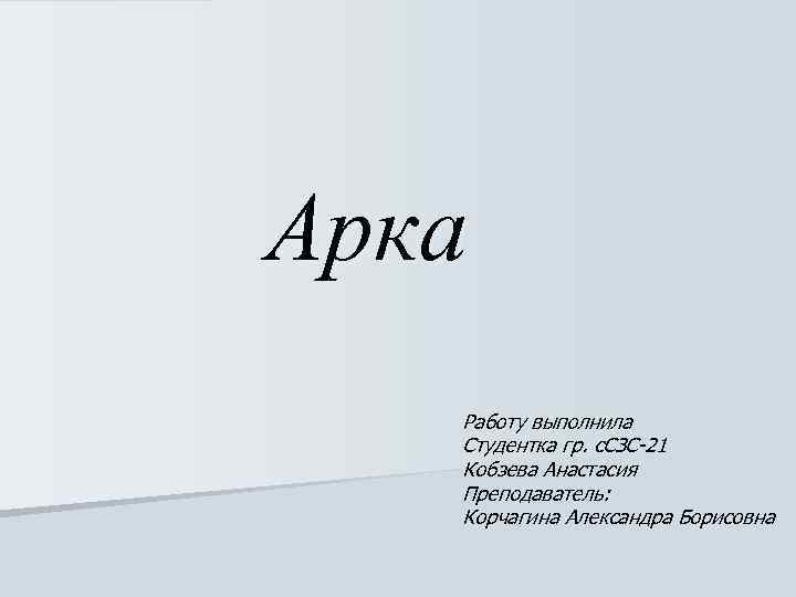 Арка Работу выполнила Студентка гр. с. СЗС-21 Кобзева Анастасия Преподаватель: Корчагина Александра Борисовна 