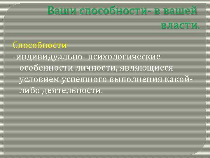 Ваши способности- в вашей власти. Способности -индивидуально- психологические особенности личности, являющиеся условием успешного выполнения