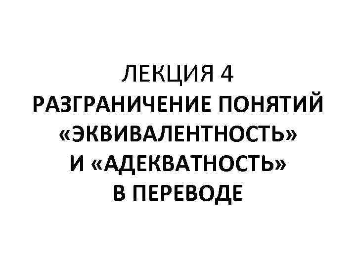 ЛЕКЦИЯ 4 РАЗГРАНИЧЕНИЕ ПОНЯТИЙ «ЭКВИВАЛЕНТНОСТЬ» И «АДЕКВАТНОСТЬ» В ПЕРЕВОДЕ 