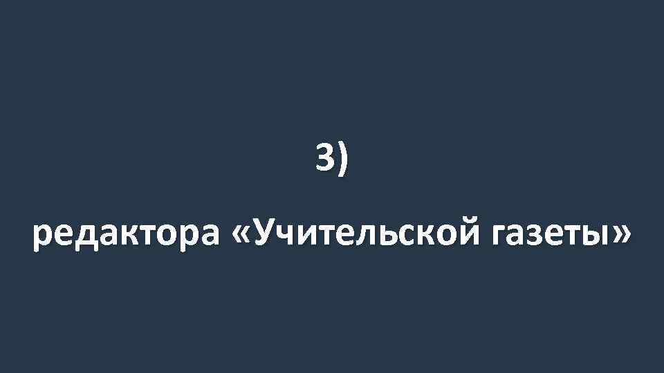 3) редактора «Учительской газеты» 