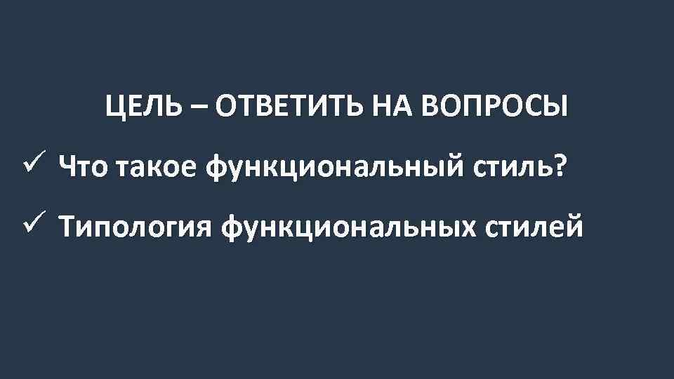 ЦЕЛЬ – ОТВЕТИТЬ НА ВОПРОСЫ ü Что такое функциональный стиль? ü Типология функциональных стилей