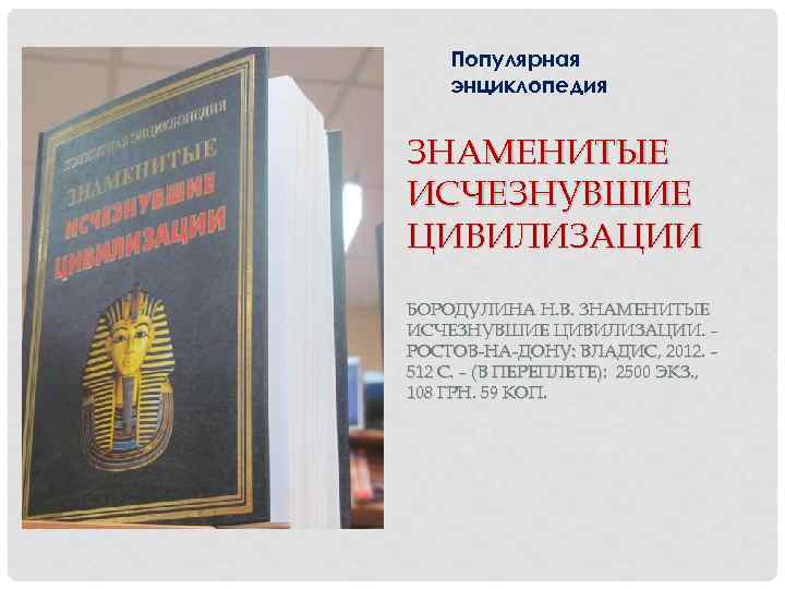 Популярная энциклопедия ЗНАМЕНИТЫЕ ИСЧЕЗНУВШИЕ ЦИВИЛИЗАЦИИ БОРОДУЛИНА Н. В. ЗНАМЕНИТЫЕ ИСЧЕЗНУВШИЕ ЦИВИЛИЗАЦИИ. – РОСТОВ-НА-ДОНУ: ВЛАДИС,