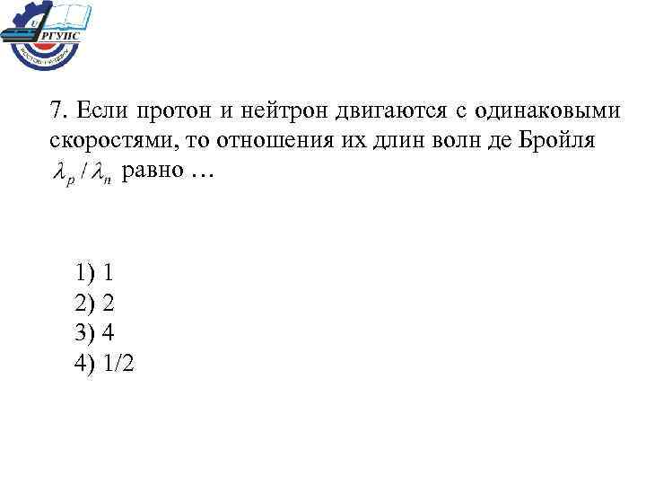 7. Если протон и нейтрон двигаются с одинаковыми скоростями, то отношения их длин волн