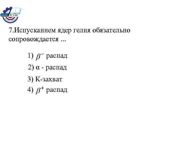 7. Испусканием ядер гелия обязательно сопровождается. . . 1) распад 2) α - распад