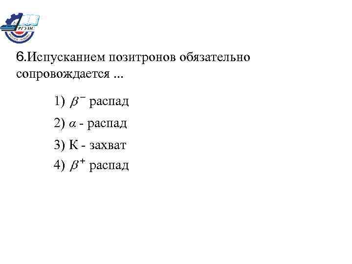 6. Испусканием позитронов обязательно сопровождается. . . 1) распад 2) α - распад 3)