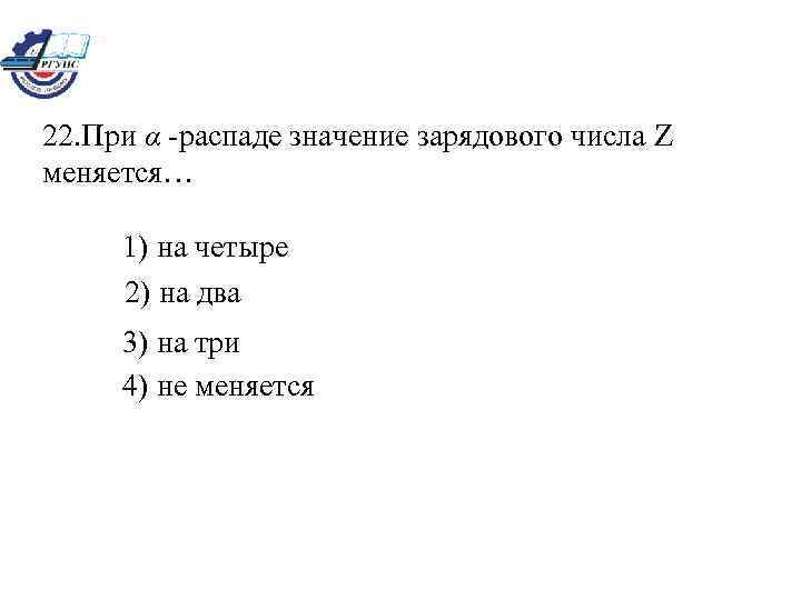 22. При α -распаде значение зарядового числа Z меняется… 1) на четыре 2) на