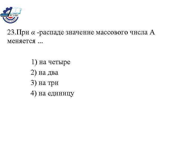 23. При α -распаде значение массового числа А меняется. . . 1) на четыре