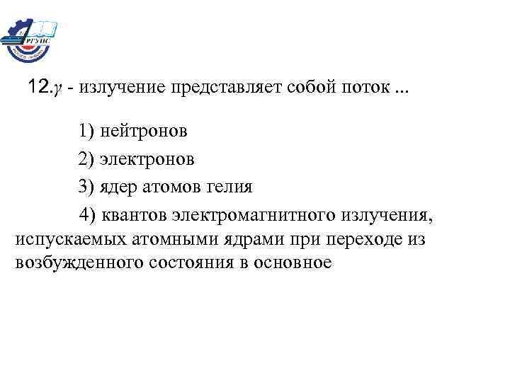 12. γ - излучение представляет собой поток. . . 1) нейтронов 2) электронов 3)