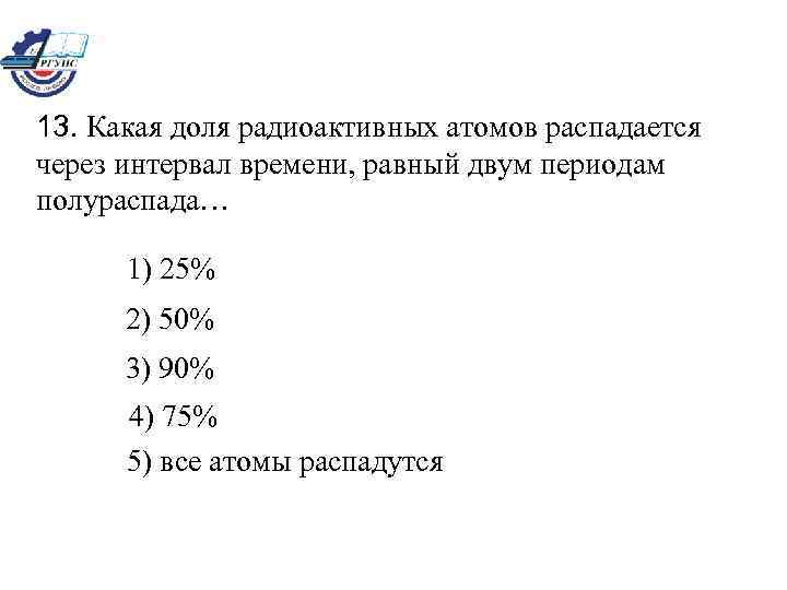 13. Какая доля радиоактивных атомов распадается через интервал времени, равный двум периодам полураспада… 1)