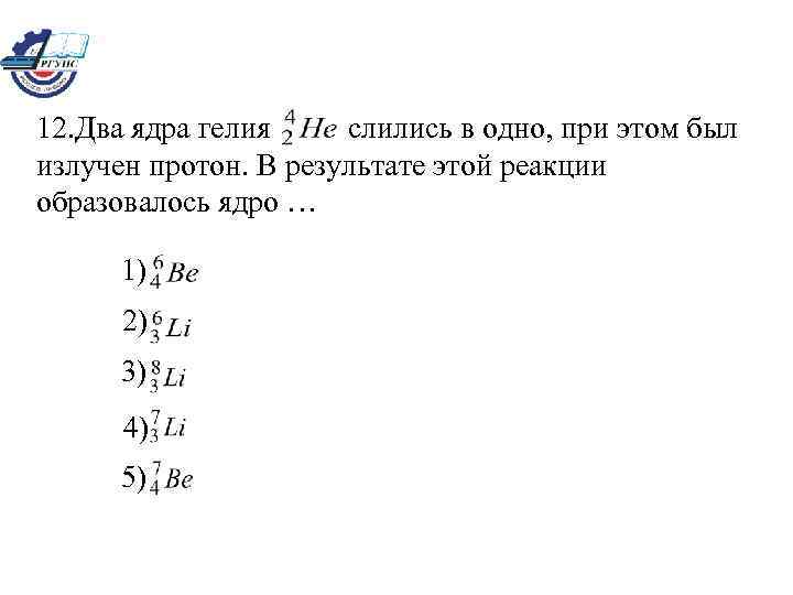 12. Два ядра гелия слились в одно, при этом был излучен протон. В результате