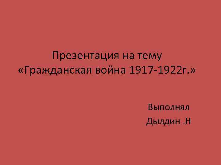 Презентация на тему «Гражданская война 1917 -1922 г. » Выполнял Дылдин. Н 