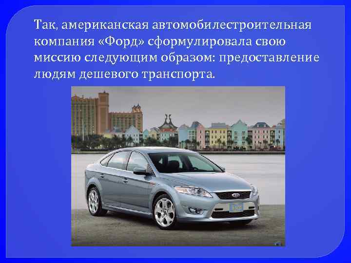 Так, американская автомобилестроительная компания «Форд» сформулировала свою миссию следующим образом: предоставление людям дешевого транспорта.
