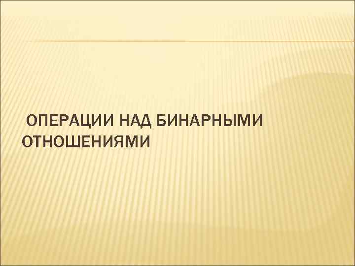 ОПЕРАЦИИ НАД БИНАРНЫМИ ОТНОШЕНИЯМИ 