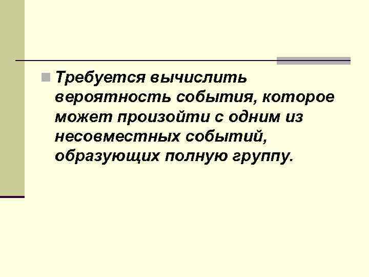 n Требуется вычислить вероятность события, которое может произойти с одним из несовместных событий, образующих