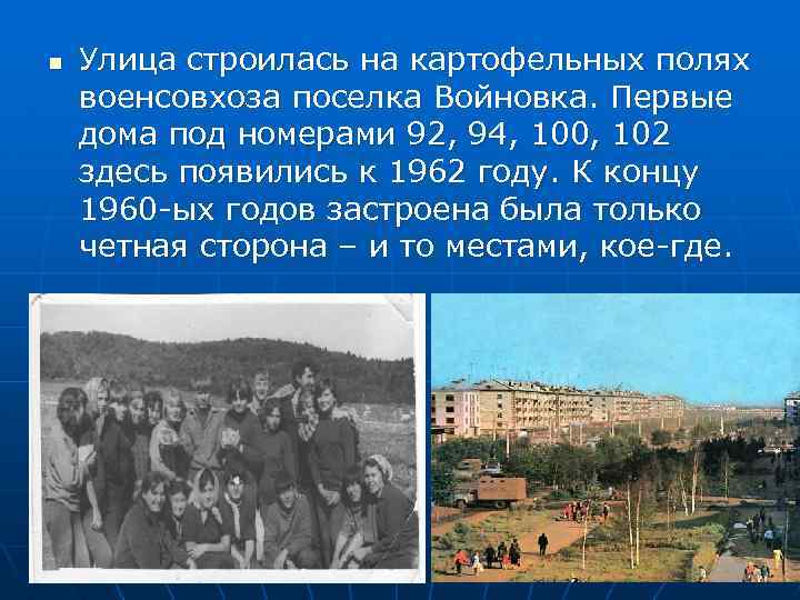 n Улица строилась на картофельных полях военсовхоза поселка Войновка. Первые дома под номерами 92,
