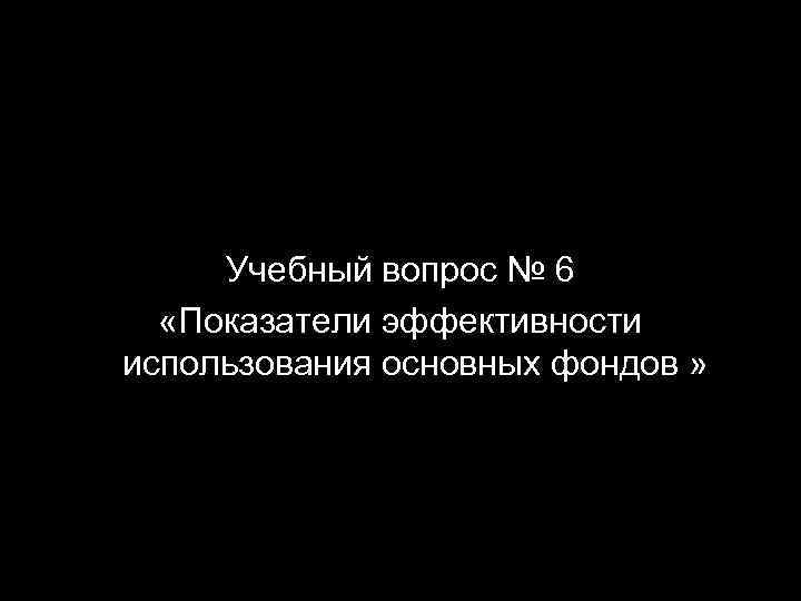 Учебный вопрос № 6 «Показатели эффективности использования основных фондов » 