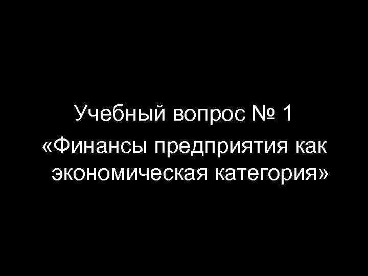 Учебный вопрос № 1 «Финансы предприятия как экономическая категория» 